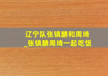 辽宁队张镇麟和周琦_张镇麟周琦一起吃饭