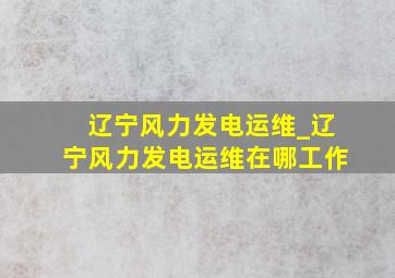 辽宁风力发电运维_辽宁风力发电运维在哪工作