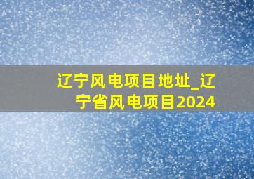 辽宁风电项目地址_辽宁省风电项目2024