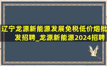 辽宁龙源新能源发展(免税低价烟批发)招聘_龙源新能源2024招聘