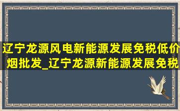 辽宁龙源风电新能源发展(免税低价烟批发)_辽宁龙源新能源发展(免税低价烟批发)