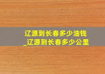 辽源到长春多少油钱_辽源到长春多少公里