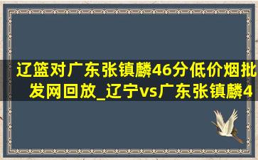 辽篮对广东张镇麟46分(低价烟批发网)回放_辽宁vs广东张镇麟46分(低价烟批发网)回放