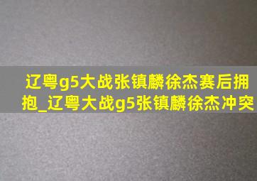 辽粤g5大战张镇麟徐杰赛后拥抱_辽粤大战g5张镇麟徐杰冲突