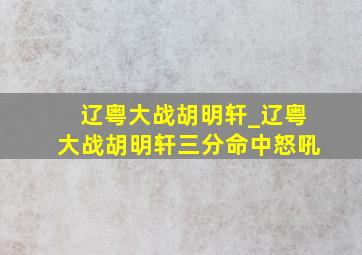 辽粤大战胡明轩_辽粤大战胡明轩三分命中怒吼