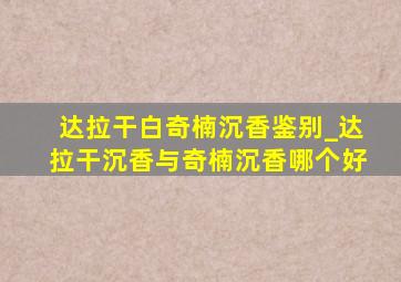 达拉干白奇楠沉香鉴别_达拉干沉香与奇楠沉香哪个好