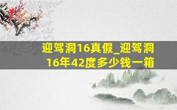 迎驾洞16真假_迎驾洞16年42度多少钱一箱