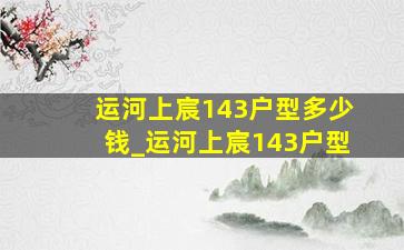 运河上宸143户型多少钱_运河上宸143户型