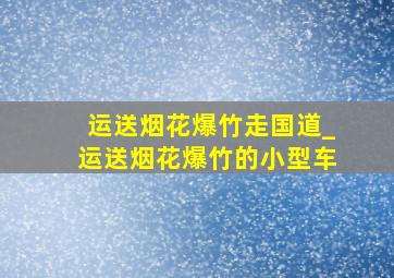 运送烟花爆竹走国道_运送烟花爆竹的小型车