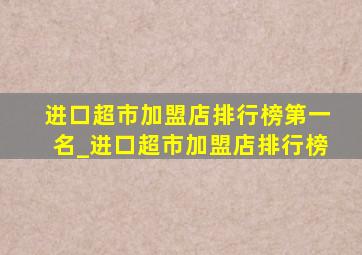 进口超市加盟店排行榜第一名_进口超市加盟店排行榜