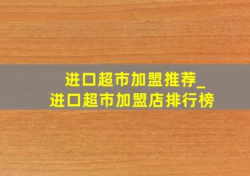 进口超市加盟推荐_进口超市加盟店排行榜