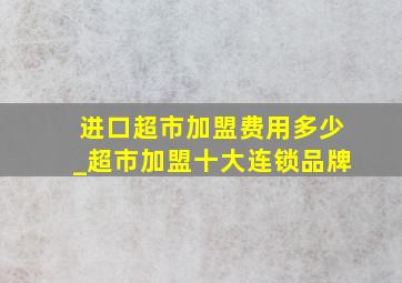 进口超市加盟费用多少_超市加盟十大连锁品牌