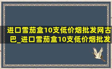 进口雪茄盒10支(低价烟批发网)古巴_进口雪茄盒10支(低价烟批发网)古巴价格