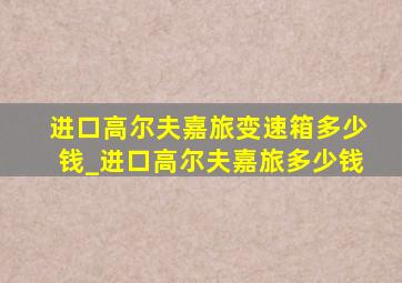 进口高尔夫嘉旅变速箱多少钱_进口高尔夫嘉旅多少钱