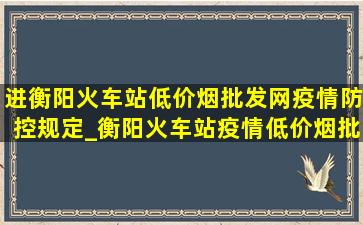 进衡阳火车站(低价烟批发网)疫情防控规定_衡阳火车站疫情(低价烟批发网)通报今天情况