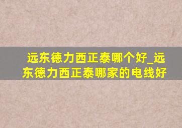 远东德力西正泰哪个好_远东德力西正泰哪家的电线好