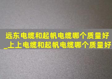 远东电缆和起帆电缆哪个质量好_上上电缆和起帆电缆哪个质量好