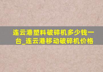 连云港塑料破碎机多少钱一台_连云港移动破碎机价格