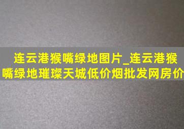 连云港猴嘴绿地图片_连云港猴嘴绿地璀璨天城(低价烟批发网)房价