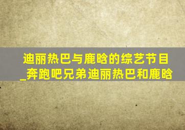 迪丽热巴与鹿晗的综艺节目_奔跑吧兄弟迪丽热巴和鹿晗