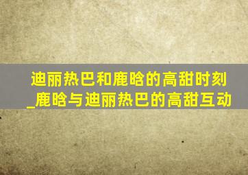 迪丽热巴和鹿晗的高甜时刻_鹿晗与迪丽热巴的高甜互动