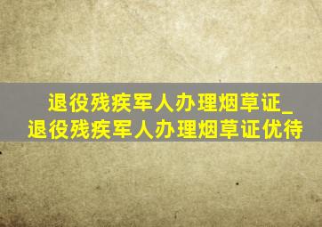 退役残疾军人办理烟草证_退役残疾军人办理烟草证优待