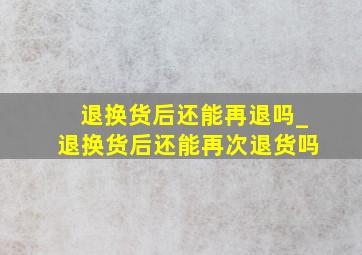 退换货后还能再退吗_退换货后还能再次退货吗