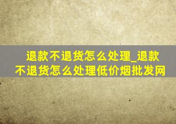 退款不退货怎么处理_退款不退货怎么处理(低价烟批发网)