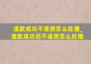 退款成功不退货怎么处理_退款成功后不退货怎么处理