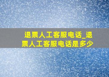 退票人工客服电话_退票人工客服电话是多少