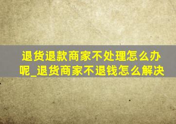 退货退款商家不处理怎么办呢_退货商家不退钱怎么解决