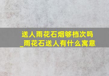 送人雨花石烟够档次吗_雨花石送人有什么寓意