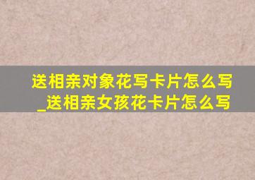 送相亲对象花写卡片怎么写_送相亲女孩花卡片怎么写