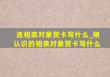 送相亲对象贺卡写什么_刚认识的相亲对象贺卡写什么