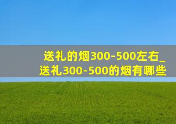 送礼的烟300-500左右_送礼300-500的烟有哪些