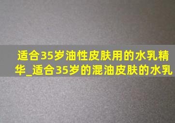 适合35岁油性皮肤用的水乳精华_适合35岁的混油皮肤的水乳