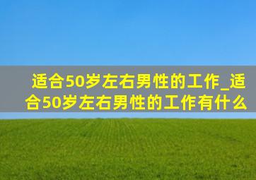 适合50岁左右男性的工作_适合50岁左右男性的工作有什么