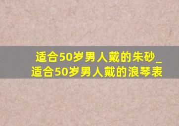 适合50岁男人戴的朱砂_适合50岁男人戴的浪琴表