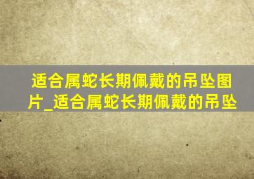 适合属蛇长期佩戴的吊坠图片_适合属蛇长期佩戴的吊坠