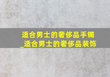 适合男士的奢侈品手镯_适合男士的奢侈品装饰