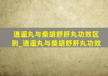 逍遥丸与柴胡舒肝丸功效区别_逍遥丸与柴胡舒肝丸功效