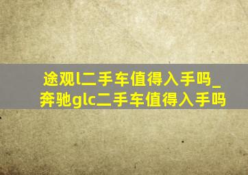 途观l二手车值得入手吗_奔驰glc二手车值得入手吗