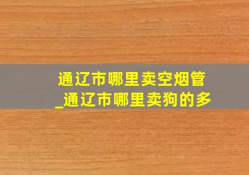 通辽市哪里卖空烟管_通辽市哪里卖狗的多