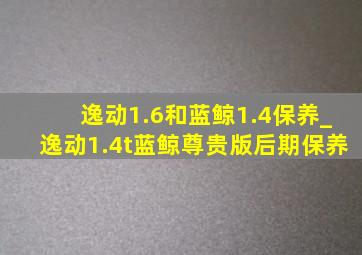 逸动1.6和蓝鲸1.4保养_逸动1.4t蓝鲸尊贵版后期保养