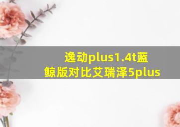 逸动plus1.4t蓝鲸版对比艾瑞泽5plus