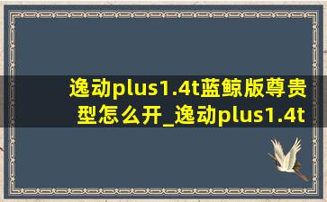 逸动plus1.4t蓝鲸版尊贵型怎么开_逸动plus1.4t蓝鲸版尊贵型油耗怎么看