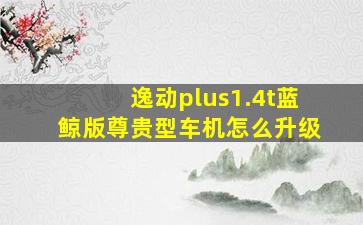 逸动plus1.4t蓝鲸版尊贵型车机怎么升级