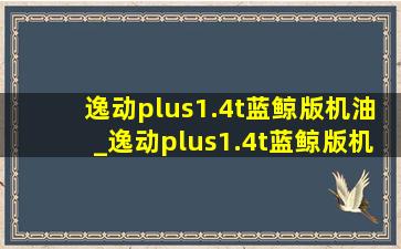 逸动plus1.4t蓝鲸版机油_逸动plus1.4t蓝鲸版机油加多少升