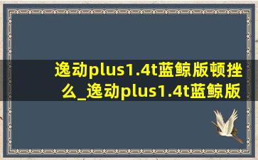 逸动plus1.4t蓝鲸版顿挫么_逸动plus1.4t蓝鲸版顿挫