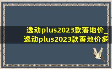 逸动plus2023款落地价_逸动plus2023款落地价多少钱